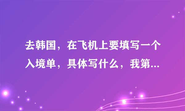 去韩国，在飞机上要填写一个入境单，具体写什么，我第一次去各位大神帮帮忙，，谢谢