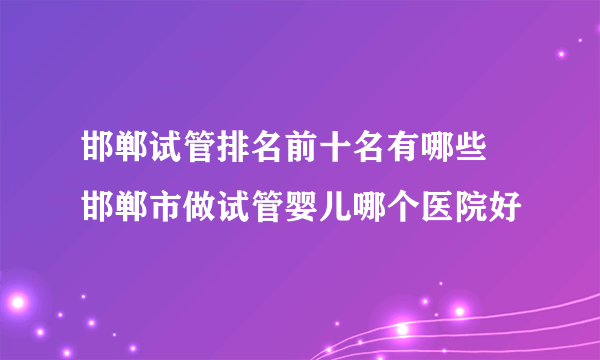 邯郸试管排名前十名有哪些 邯郸市做试管婴儿哪个医院好