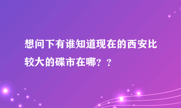 想问下有谁知道现在的西安比较大的碟市在哪？？