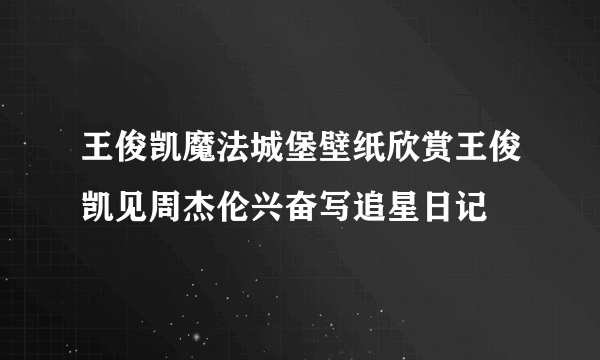 王俊凯魔法城堡壁纸欣赏王俊凯见周杰伦兴奋写追星日记