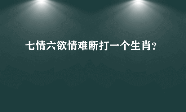 七情六欲情难断打一个生肖？