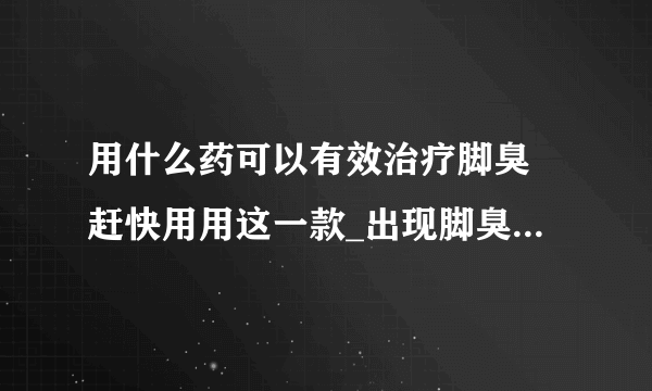 用什么药可以有效治疗脚臭 赶快用用这一款_出现脚臭的常见原因