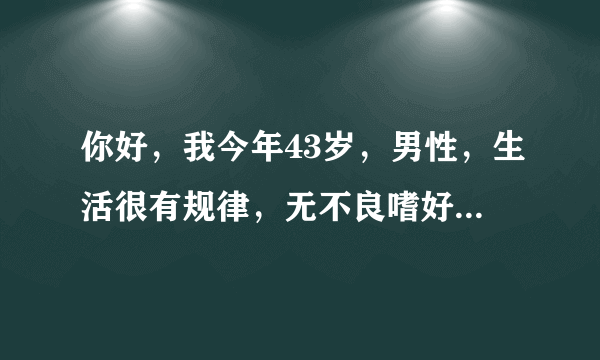 你好，我今年43岁，男性，生活很有规律，无不良嗜好，...