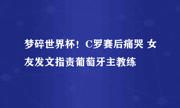 梦碎世界杯！C罗赛后痛哭 女友发文指责葡萄牙主教练