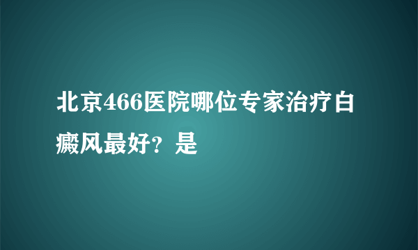 北京466医院哪位专家治疗白癜风最好？是