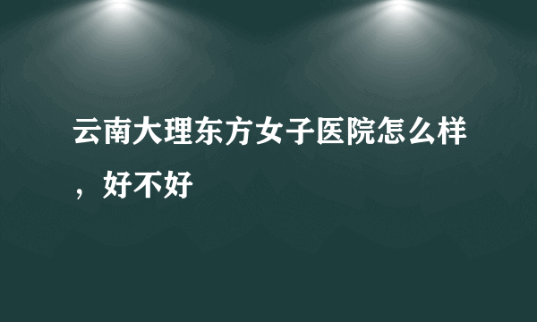 云南大理东方女子医院怎么样，好不好