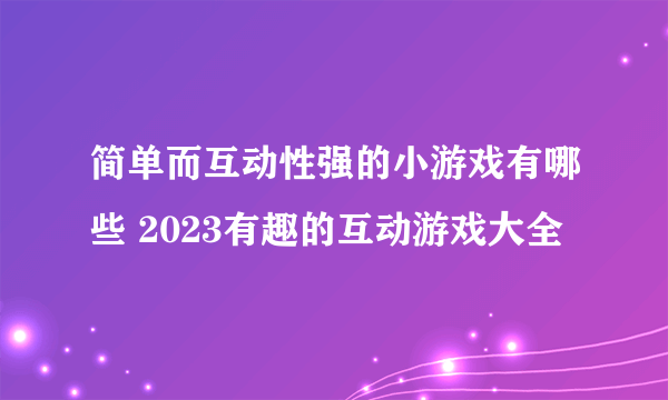 简单而互动性强的小游戏有哪些 2023有趣的互动游戏大全