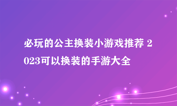 必玩的公主换装小游戏推荐 2023可以换装的手游大全