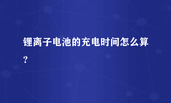 锂离子电池的充电时间怎么算？