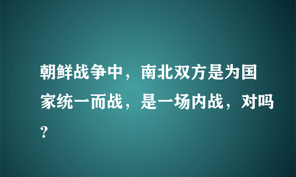 朝鲜战争中，南北双方是为国家统一而战，是一场内战，对吗？