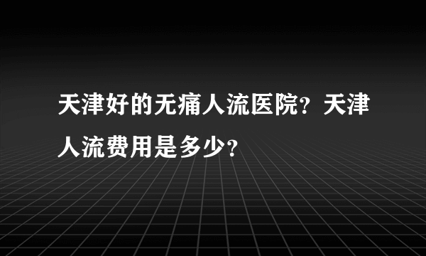 天津好的无痛人流医院？天津人流费用是多少？