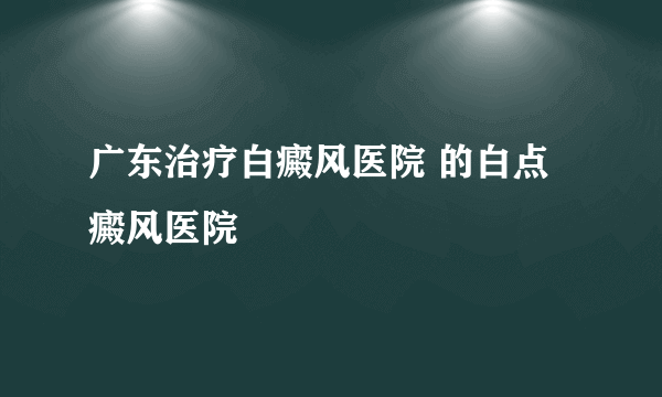 广东治疗白癜风医院 的白点癜风医院