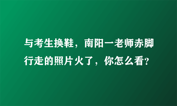 与考生换鞋，南阳一老师赤脚行走的照片火了，你怎么看？