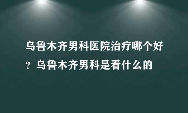 乌鲁木齐男科医院治疗哪个好？乌鲁木齐男科是看什么的