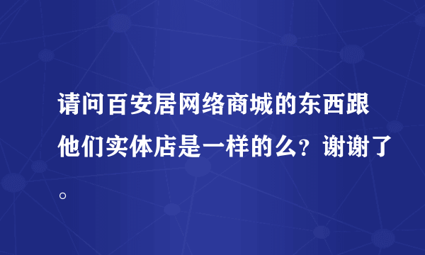 请问百安居网络商城的东西跟他们实体店是一样的么？谢谢了。