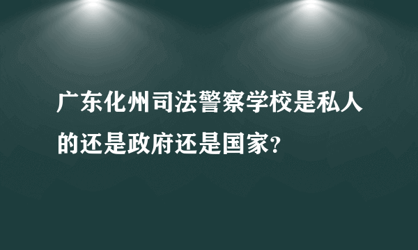 广东化州司法警察学校是私人的还是政府还是国家？