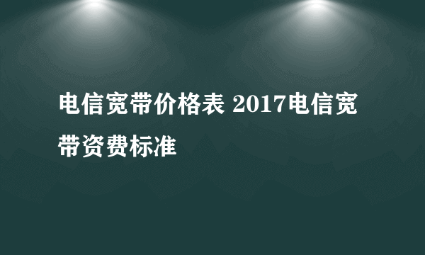 电信宽带价格表 2017电信宽带资费标准