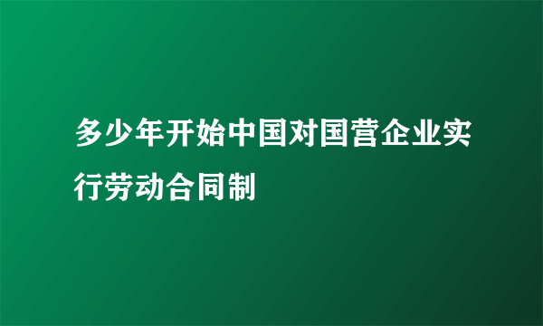 多少年开始中国对国营企业实行劳动合同制