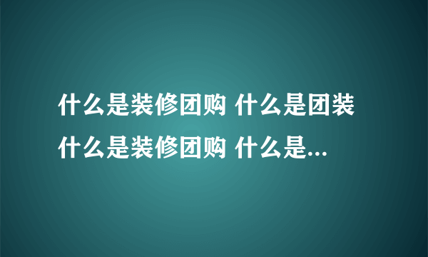 什么是装修团购 什么是团装 什么是装修团购 什么是团装啊？