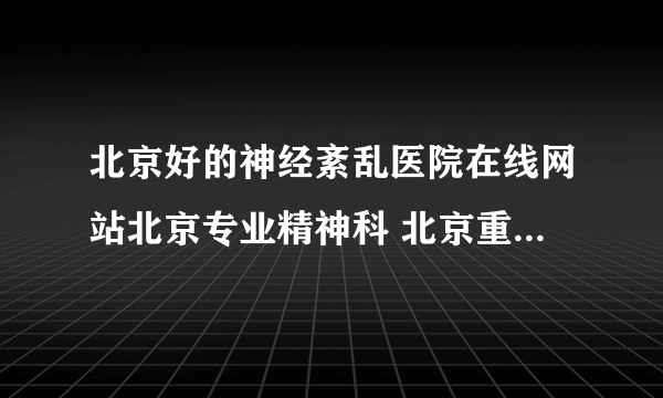 北京好的神经紊乱医院在线网站北京专业精神科 北京重点神经紊乱医院