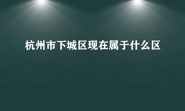 杭州市下城区现在属于什么区