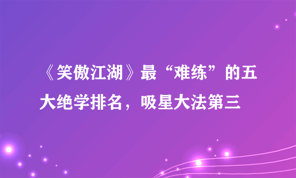 《笑傲江湖》最“难练”的五大绝学排名，吸星大法第三