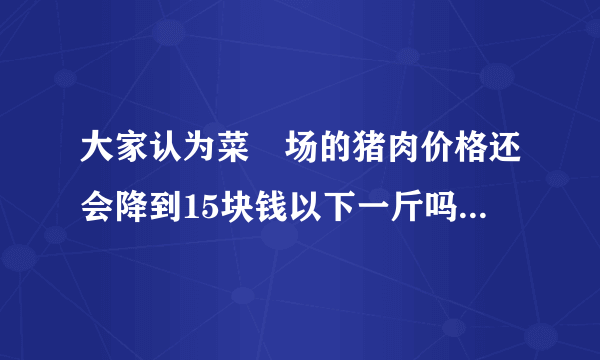 大家认为菜巿场的猪肉价格还会降到15块钱以下一斤吗？现在还是30块以上一斤？