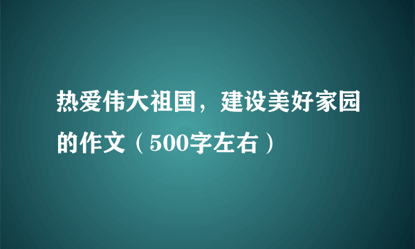 热爱伟大祖国，建设美好家园的作文（500字左右）