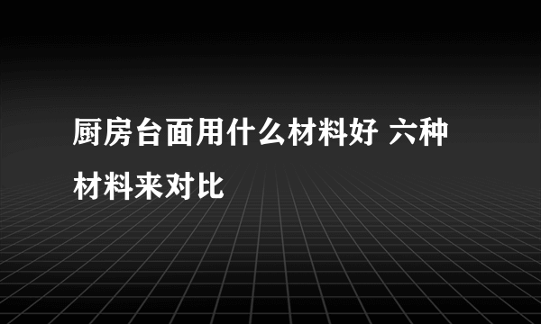 厨房台面用什么材料好 六种材料来对比