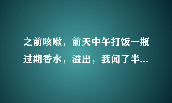 之前咳嗽，前天中午打饭一瓶过期香水，溢出，我闻了半分钟左...