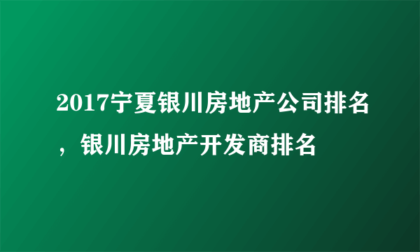 2017宁夏银川房地产公司排名，银川房地产开发商排名