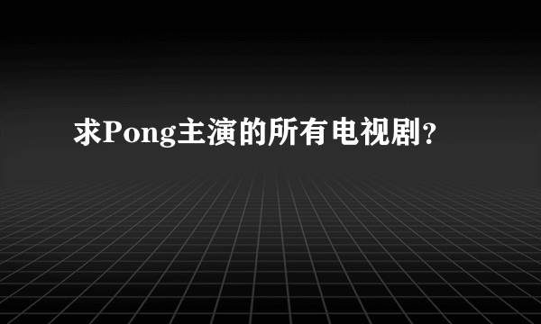 求Pong主演的所有电视剧？