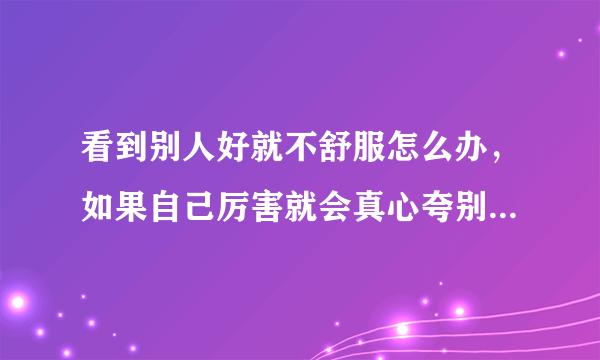 看到别人好就不舒服怎么办，如果自己厉害就会真心夸别人，但自己不厉害就不会夸心里还会讨厌为什么厉害？