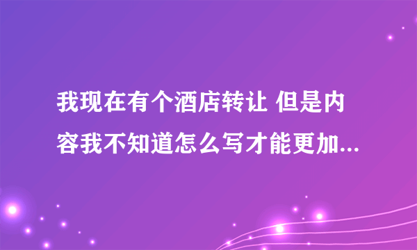 我现在有个酒店转让 但是内容我不知道怎么写才能更加完善 希望高手能给我点建议，谢谢！