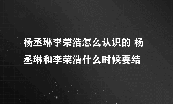 杨丞琳李荣浩怎么认识的 杨丞琳和李荣浩什么时候要结