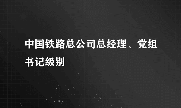 中国铁路总公司总经理、党组书记级别