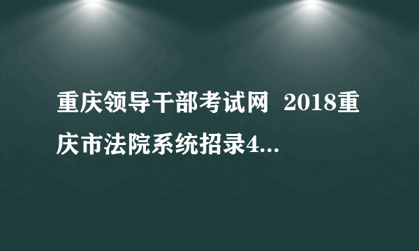 重庆领导干部考试网  2018重庆市法院系统招录421人公告