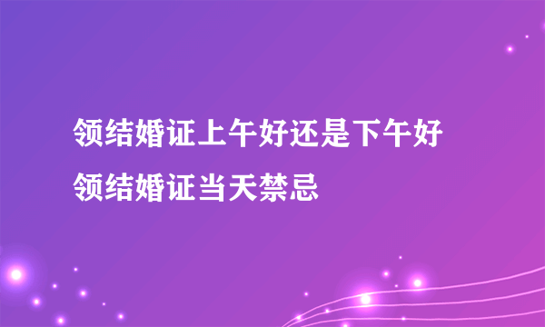 领结婚证上午好还是下午好 领结婚证当天禁忌