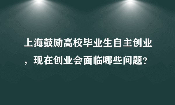 上海鼓励高校毕业生自主创业，现在创业会面临哪些问题？