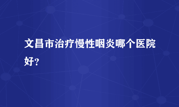 文昌市治疗慢性咽炎哪个医院好？