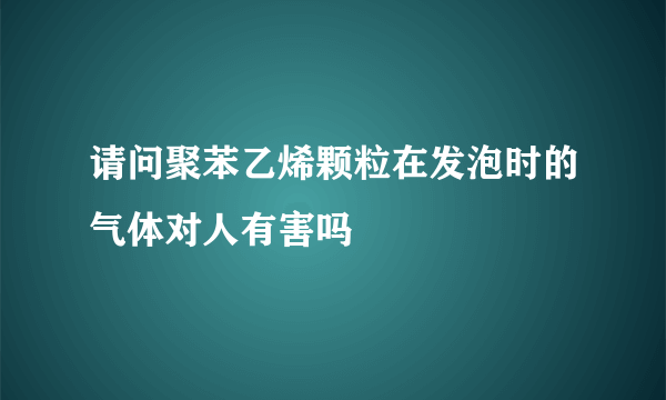 请问聚苯乙烯颗粒在发泡时的气体对人有害吗