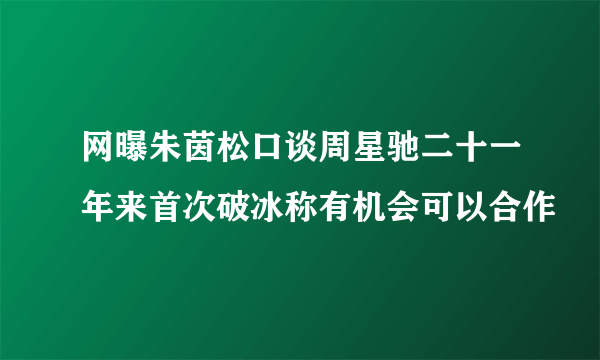 网曝朱茵松口谈周星驰二十一年来首次破冰称有机会可以合作