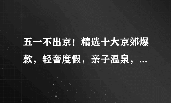 五一不出京！精选十大京郊爆款，轻奢度假，亲子温泉，悠游古镇