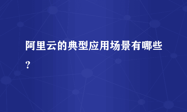 阿里云的典型应用场景有哪些？