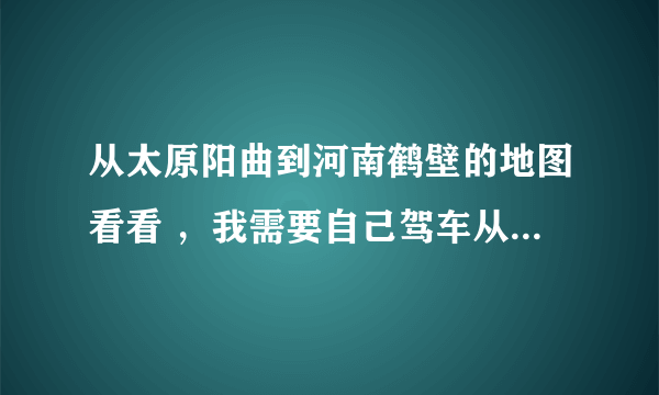 从太原阳曲到河南鹤壁的地图看看 ，我需要自己驾车从太原阳曲到鹤壁，可我没走过这条路，想看看