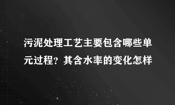 污泥处理工艺主要包含哪些单元过程？其含水率的变化怎样