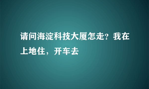 请问海淀科技大厦怎走？我在上地住，开车去