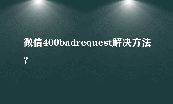 微信400badrequest解决方法？