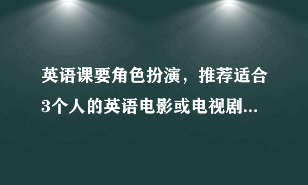 英语课要角色扮演，推荐适合3个人的英语电影或电视剧桥段进行扮演？