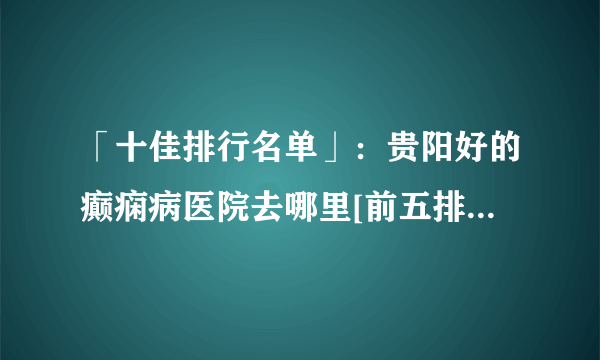 「十佳排行名单」：贵阳好的癫痫病医院去哪里[前五排名]_云南治癫痫的医院哪里好一点